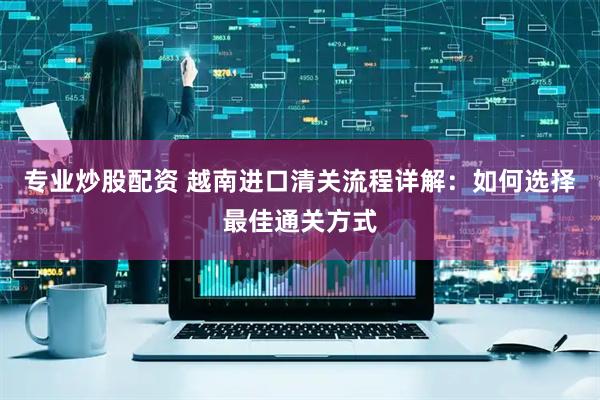 专业炒股配资 越南进口清关流程详解：如何选择最佳通关方式