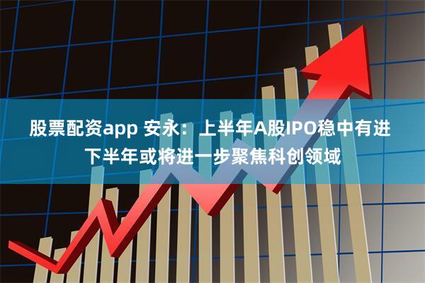 股票配资app 安永：上半年A股IPO稳中有进 下半年或将进一步聚焦科创领域