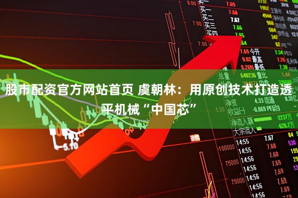 股市配资官方网站首页 虞朝林：用原创技术打造透平机械“中国芯”