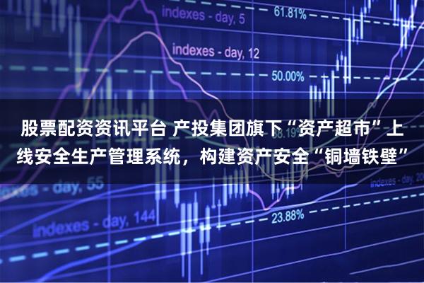 股票配资资讯平台 产投集团旗下“资产超市”上线安全生产管理系统，构建资产安全“铜墙铁壁”
