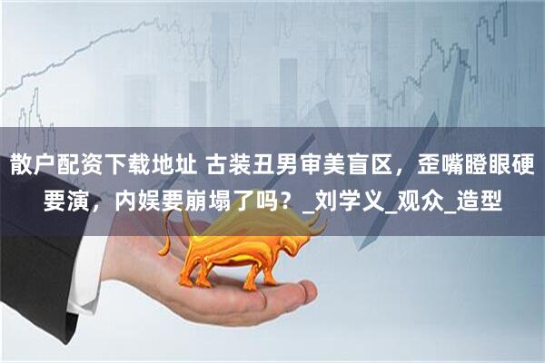 散户配资下载地址 古装丑男审美盲区，歪嘴瞪眼硬要演，内娱要崩塌了吗？_刘学义_观众_造型