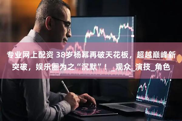 专业网上配资 38岁杨幂再破天花板，超越巅峰新突破，娱乐圈为之“沉默”！_观众_演技_角色
