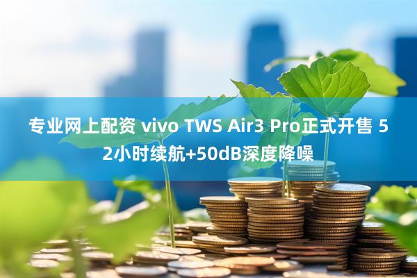 专业网上配资 vivo TWS Air3 Pro正式开售 52小时续航+50dB深度降噪