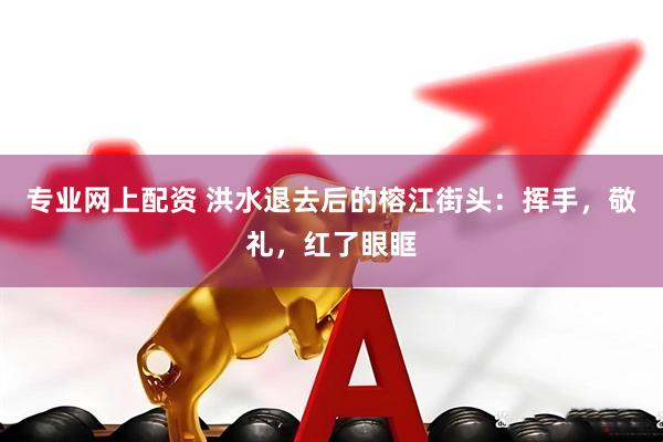 专业网上配资 洪水退去后的榕江街头：挥手，敬礼，红了眼眶