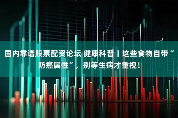 国内靠谱股票配资论坛 健康科普丨这些食物自带“防癌属性”，别等生病才重视！