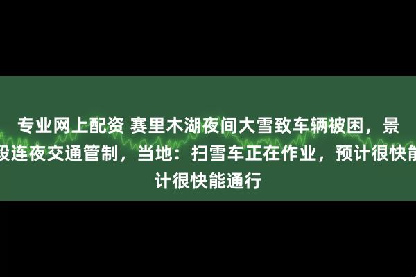 专业网上配资 赛里木湖夜间大雪致车辆被困，景区路段连夜交通管制，当地：扫雪车正在作业，预计很快能通行