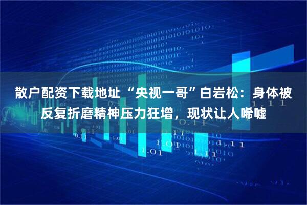 散户配资下载地址 “央视一哥”白岩松：身体被反复折磨精神压力狂增，现状让人唏嘘