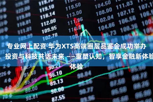 专业网上配资 华为XTS高端圈层品鉴会成功举办，投资与科技共话未来 ——重塑认知，智享金融新体验