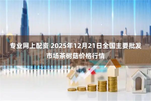 专业网上配资 2025年12月21日全国主要批发市场茶树菇价格行情