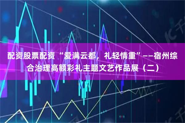 配资股票配资 “爱满云都，礼轻情重”——宿州综合治理高额彩礼主题文艺作品展（二）