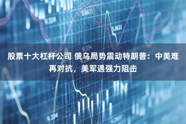 股票十大杠杆公司 俄乌局势震动特朗普：中美难再对抗，美军遇强力阻击