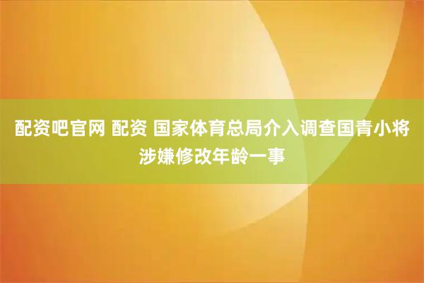 配资吧官网 配资 国家体育总局介入调查国青小将涉嫌修改年龄一事