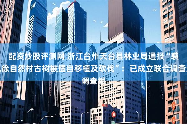 配资炒股评测网 浙江台州天台县林业局通报“裘凤徐自然村古树被擅自移植及砍伐”：已成立联合调查组
