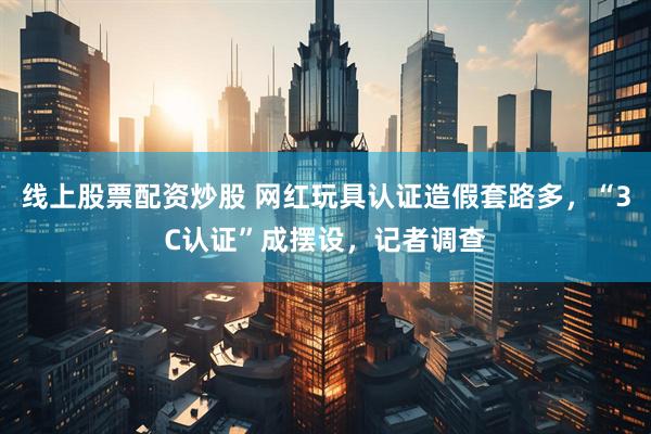 线上股票配资炒股 网红玩具认证造假套路多，“3C认证”成摆设，记者调查